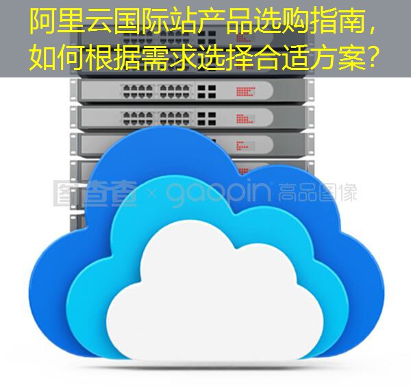 阿里云国际站产品选购指南，如何根据需求选择合适方案？