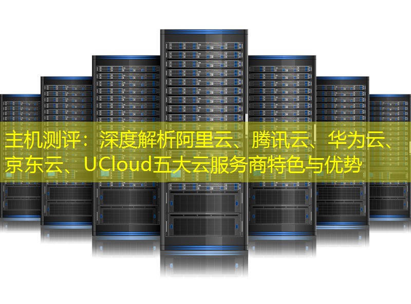 主机测评：深度解析阿里云、腾讯云、华为云、京东云、UCloud五大云服务商特色与优势